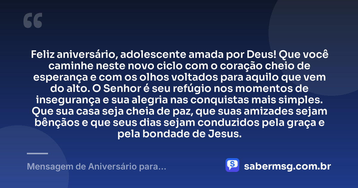 Feliz aniversário, adolescente amada por Deus! Que você caminhe neste novo ciclo com o coração cheio de esperança e com os olhos voltados para aquilo que vem do alto. O Senhor é seu refúgio nos momentos de insegurança e sua alegria nas conquistas mais simples. Que sua casa seja cheia de paz, que suas amizades sejam bênçãos e que seus dias sejam conduzidos pela graça e pela bondade de Jesus. — Mensagem de Aniversário para Adolescente Evangélica