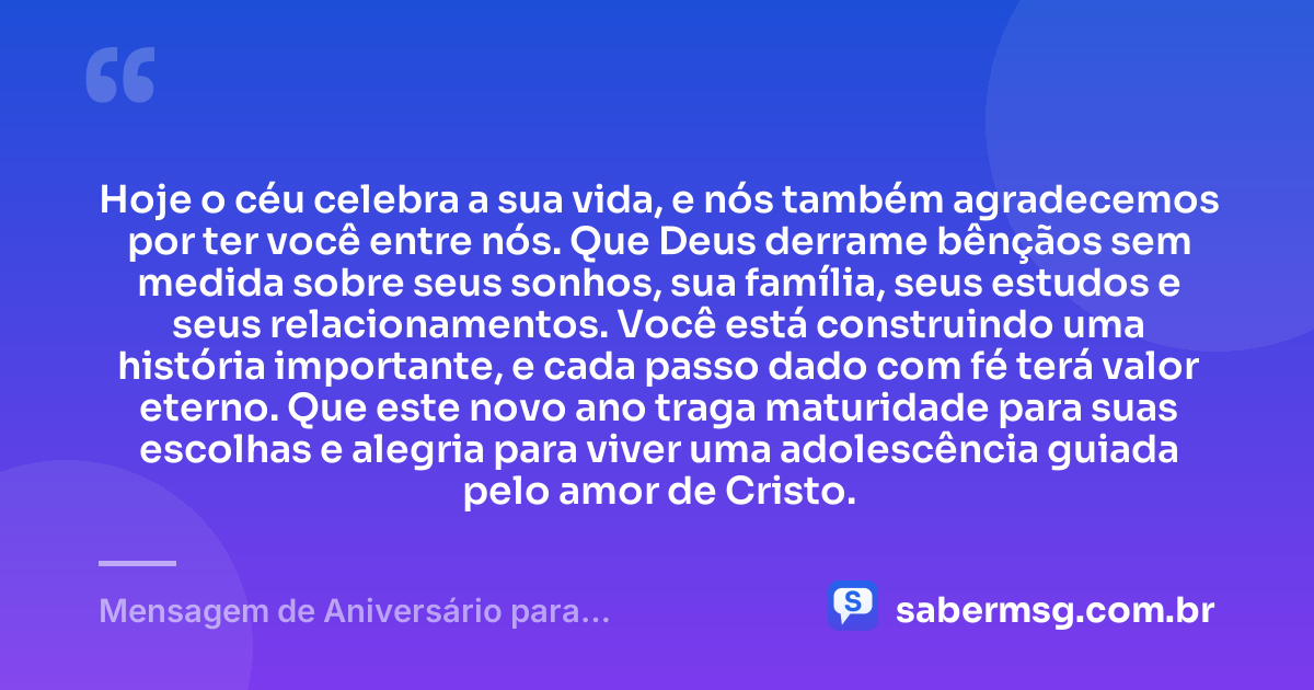 Hoje o céu celebra a sua vida, e nós também agradecemos por ter você entre nós. Que Deus derrame bênçãos sem medida sobre seus sonhos, sua família, seus estudos e seus relacionamentos. Você está construindo uma história importante, e cada passo dado com fé terá valor eterno. Que este novo ano traga maturidade para suas escolhas e alegria para viver uma adolescência guiada pelo amor de Cristo. — Mensagem de Aniversário para Adolescente Evangélica