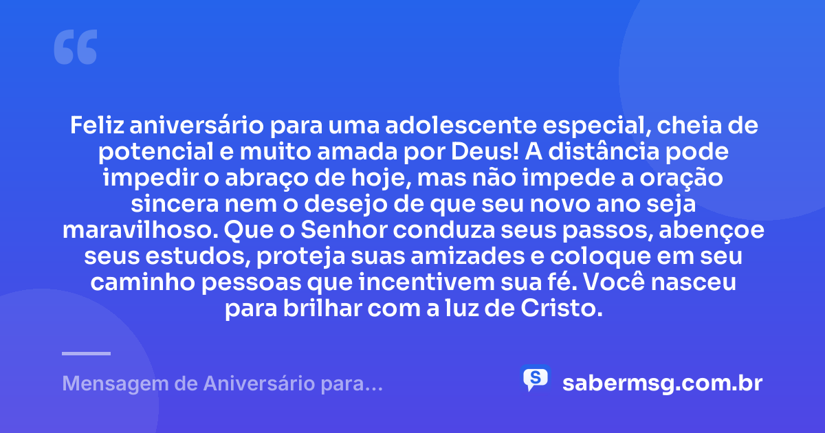 Feliz aniversário para uma adolescente especial, cheia de potencial e muito amada por Deus! A distância pode impedir o abraço de hoje, mas não impede a oração sincera nem o desejo de que seu novo ano seja maravilhoso. Que o Senhor conduza seus passos, abençoe seus estudos, proteja suas amizades e coloque em seu caminho pessoas que incentivem sua fé. Você nasceu para brilhar com a luz de Cristo. — Mensagem de Aniversário para Adolescente Evangélica à Distância