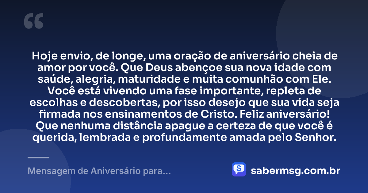 Hoje envio, de longe, uma oração de aniversário cheia de amor por você. Que Deus abençoe sua nova idade com saúde, alegria, maturidade e muita comunhão com Ele. Você está vivendo uma fase importante, repleta de escolhas e descobertas, por isso desejo que sua vida seja firmada nos ensinamentos de Cristo. Feliz aniversário! Que nenhuma distância apague a certeza de que você é querida, lembrada e profundamente amada pelo Senhor. — Mensagem de Aniversário para Adolescente Evangélica à Distância