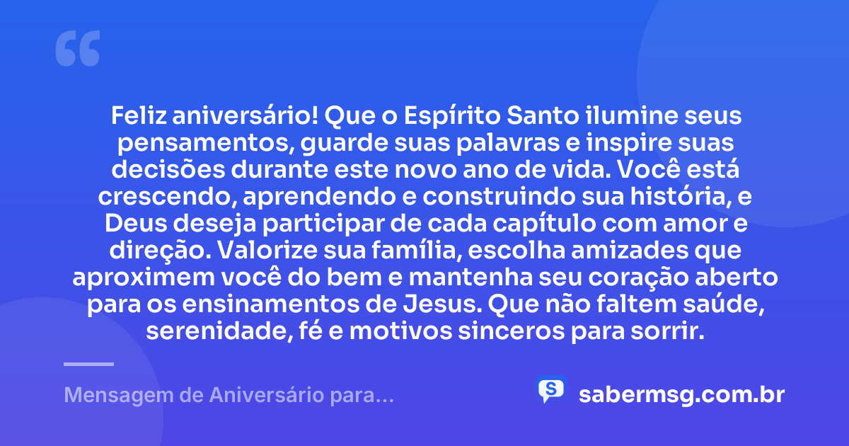 Feliz aniversário! Que o Espírito Santo ilumine seus pensamentos, guarde suas palavras e inspire suas decisões durante este novo ano de vida. Você está crescendo, aprendendo e construindo sua história, e Deus deseja participar de cada capítulo com amor e direção. Valorize sua família, escolha amizades que aproximem você do bem e mantenha seu coração aberto para os ensinamentos de Jesus. Que não faltem saúde, serenidade, fé e motivos sinceros para sorrir. — Mensagem de Aniversário para Adolescente Evangélica Católica