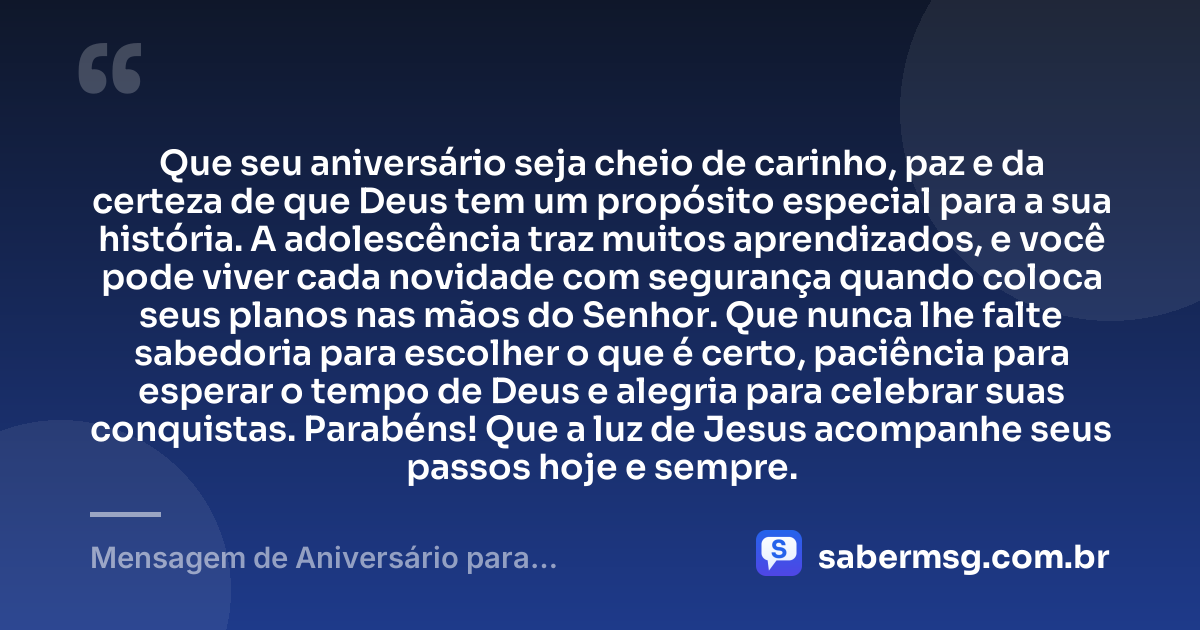 Que seu aniversário seja cheio de carinho, paz e da certeza de que Deus tem um propósito especial para a sua história. A adolescência traz muitos aprendizados, e você pode viver cada novidade com segurança quando coloca seus planos nas mãos do Senhor. Que nunca lhe falte sabedoria para escolher o que é certo, paciência para esperar o tempo de Deus e alegria para celebrar suas conquistas. Parabéns! Que a luz de Jesus acompanhe seus passos hoje e sempre. — Mensagem de Aniversário para Adolescente Evangélica Católica