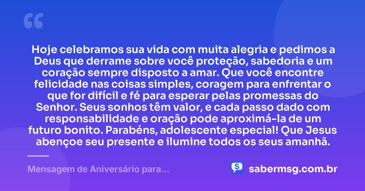 Hoje celebramos sua vida com muita alegria e pedimos a Deus que derrame sobre você proteção, sabedoria e um coração sempre disposto a amar. Que você encontre felicidade nas coisas simples, coragem para enfrentar o que for difícil e fé para esperar pelas promessas do Senhor. Seus sonhos têm valor, e cada passo dado com responsabilidade e oração pode aproximá-la de um futuro bonito. Parabéns, adolescente especial! Que Jesus abençoe seu presente e ilumine todos os seus amanhã. — Mensagem de Aniversário para Adolescente Evangélica Católica
