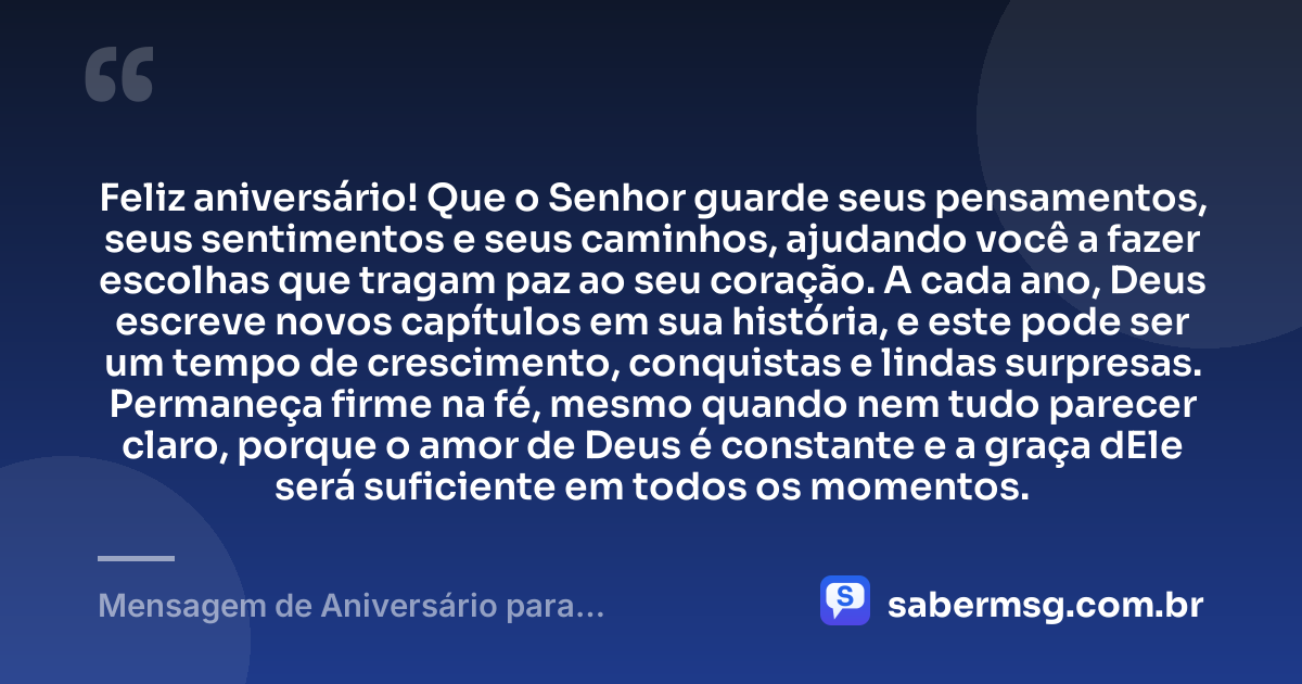 Feliz aniversário! Que o Senhor guarde seus pensamentos, seus sentimentos e seus caminhos, ajudando você a fazer escolhas que tragam paz ao seu coração. A cada ano, Deus escreve novos capítulos em sua história, e este pode ser um tempo de crescimento, conquistas e lindas surpresas. Permaneça firme na fé, mesmo quando nem tudo parecer claro, porque o amor de Deus é constante e a graça dEle será suficiente em todos os momentos. — Mensagem de Aniversário para Adolescente Evangélica com Carinho