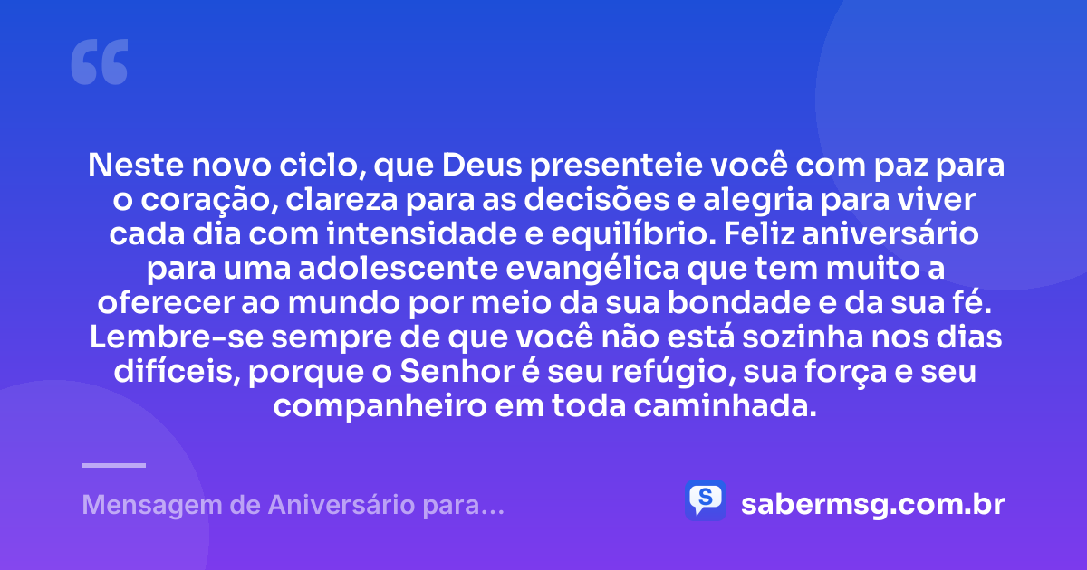 Neste novo ciclo, que Deus presenteie você com paz para o coração, clareza para as decisões e alegria para viver cada dia com intensidade e equilíbrio. Feliz aniversário para uma adolescente evangélica que tem muito a oferecer ao mundo por meio da sua bondade e da sua fé. Lembre-se sempre de que você não está sozinha nos dias difíceis, porque o Senhor é seu refúgio, sua força e seu companheiro em toda caminhada. — Mensagem de Aniversário para Adolescente Evangélica com Carinho