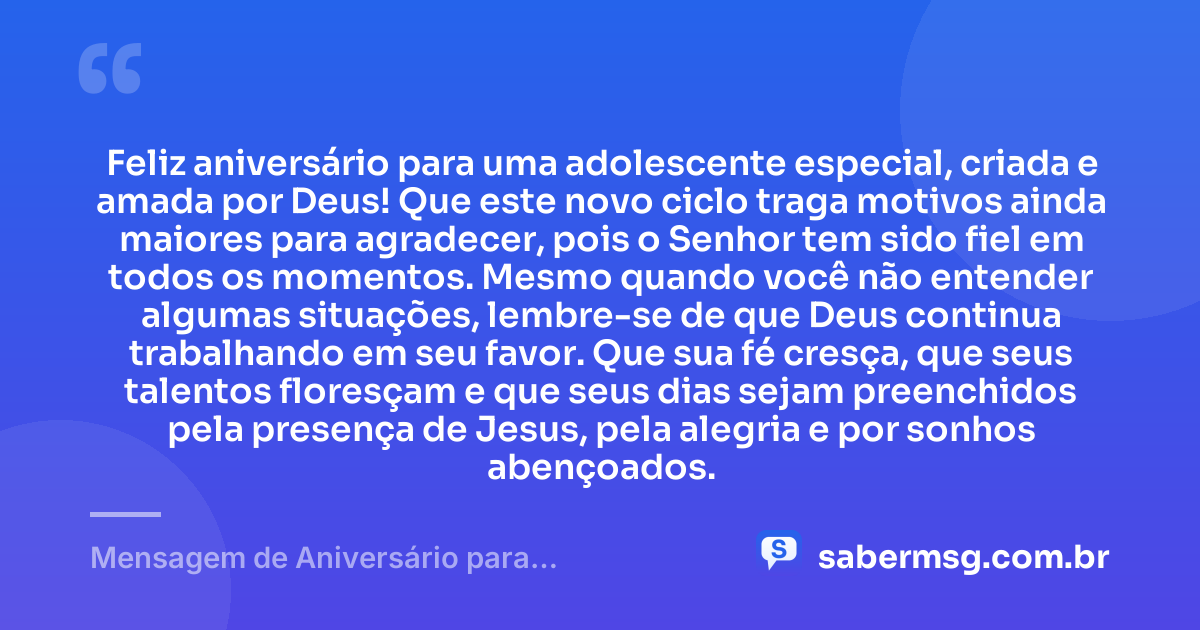 Feliz aniversário para uma adolescente especial, criada e amada por Deus! Que este novo ciclo traga motivos ainda maiores para agradecer, pois o Senhor tem sido fiel em todos os momentos. Mesmo quando você não entender algumas situações, lembre-se de que Deus continua trabalhando em seu favor. Que sua fé cresça, que seus talentos floresçam e que seus dias sejam preenchidos pela presença de Jesus, pela alegria e por sonhos abençoados. — Mensagem de Aniversário para Adolescente Evangélica com Gratidão