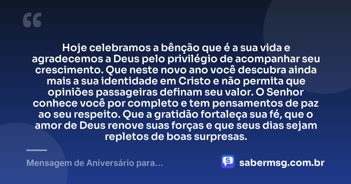 Hoje celebramos a bênção que é a sua vida e agradecemos a Deus pelo privilégio de acompanhar seu crescimento. Que neste novo ano você descubra ainda mais a sua identidade em Cristo e não permita que opiniões passageiras definam seu valor. O Senhor conhece você por completo e tem pensamentos de paz ao seu respeito. Que a gratidão fortaleça sua fé, que o amor de Deus renove suas forças e que seus dias sejam repletos de boas surpresas. — Mensagem de Aniversário para Adolescente Evangélica com Gratidão