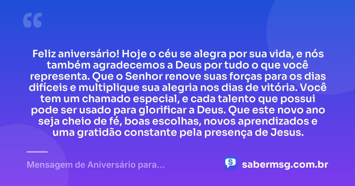 Feliz aniversário! Hoje o céu se alegra por sua vida, e nós também agradecemos a Deus por tudo o que você representa. Que o Senhor renove suas forças para os dias difíceis e multiplique sua alegria nos dias de vitória. Você tem um chamado especial, e cada talento que possui pode ser usado para glorificar a Deus. Que este novo ano seja cheio de fé, boas escolhas, novos aprendizados e uma gratidão constante pela presença de Jesus. — Mensagem de Aniversário para Adolescente Evangélica com Gratidão