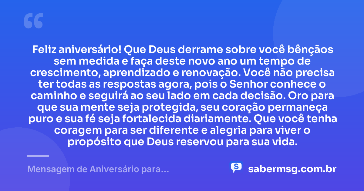 Feliz aniversário! Que Deus derrame sobre você bênçãos sem medida e faça deste novo ano um tempo de crescimento, aprendizado e renovação. Você não precisa ter todas as respostas agora, pois o Senhor conhece o caminho e seguirá ao seu lado em cada decisão. Oro para que sua mente seja protegida, seu coração permaneça puro e sua fé seja fortalecida diariamente. Que você tenha coragem para ser diferente e alegria para viver o propósito que Deus reservou para sua vida. — Mensagem de Aniversário para Adolescente Evangélica com Oração