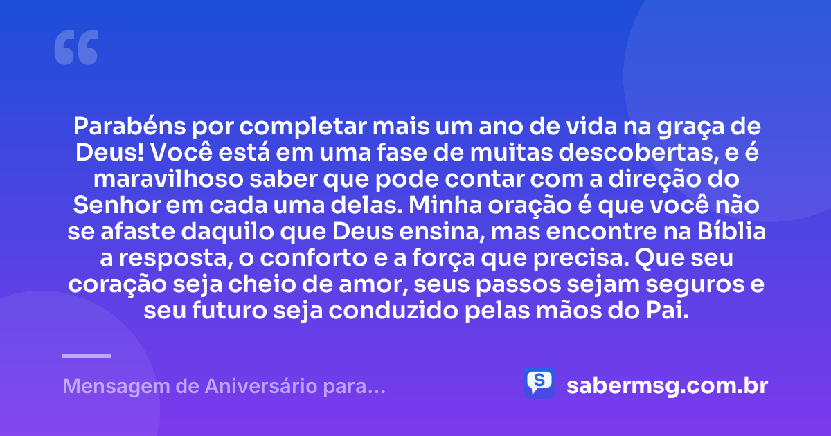 Parabéns por completar mais um ano de vida na graça de Deus! Você está em uma fase de muitas descobertas, e é maravilhoso saber que pode contar com a direção do Senhor em cada uma delas. Minha oração é que você não se afaste daquilo que Deus ensina, mas encontre na Bíblia a resposta, o conforto e a força que precisa. Que seu coração seja cheio de amor, seus passos sejam seguros e seu futuro seja conduzido pelas mãos do Pai. — Mensagem de Aniversário para Adolescente Evangélica com Oração