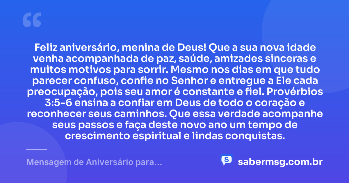 Feliz aniversário, menina de Deus! Que a sua nova idade venha acompanhada de paz, saúde, amizades sinceras e muitos motivos para sorrir. Mesmo nos dias em que tudo parecer confuso, confie no Senhor e entregue a Ele cada preocupação, pois seu amor é constante e fiel. Provérbios 3:5-6 ensina a confiar em Deus de todo o coração e reconhecer seus caminhos. Que essa verdade acompanhe seus passos e faça deste novo ano um tempo de crescimento espiritual e lindas conquistas. — Mensagem de Aniversário para Adolescente Evangélica com Versículo Bíblico