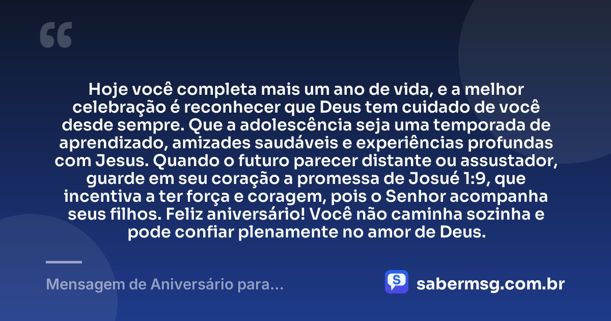 Hoje você completa mais um ano de vida, e a melhor celebração é reconhecer que Deus tem cuidado de você desde sempre. Que a adolescência seja uma temporada de aprendizado, amizades saudáveis e experiências profundas com Jesus. Quando o futuro parecer distante ou assustador, guarde em seu coração a promessa de Josué 1:9, que incentiva a ter força e coragem, pois o Senhor acompanha seus filhos. Feliz aniversário! Você não caminha sozinha e pode confiar plenamente no amor de Deus. — Mensagem de Aniversário para Adolescente Evangélica com Versículo Bíblico