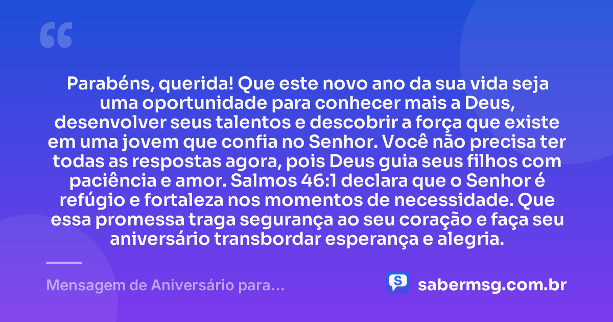 Parabéns, querida! Que este novo ano da sua vida seja uma oportunidade para conhecer mais a Deus, desenvolver seus talentos e descobrir a força que existe em uma jovem que confia no Senhor. Você não precisa ter todas as respostas agora, pois Deus guia seus filhos com paciência e amor. Salmos 46:1 declara que o Senhor é refúgio e fortaleza nos momentos de necessidade. Que essa promessa traga segurança ao seu coração e faça seu aniversário transbordar esperança e alegria. — Mensagem de Aniversário para Adolescente Evangélica com Versículo Bíblico