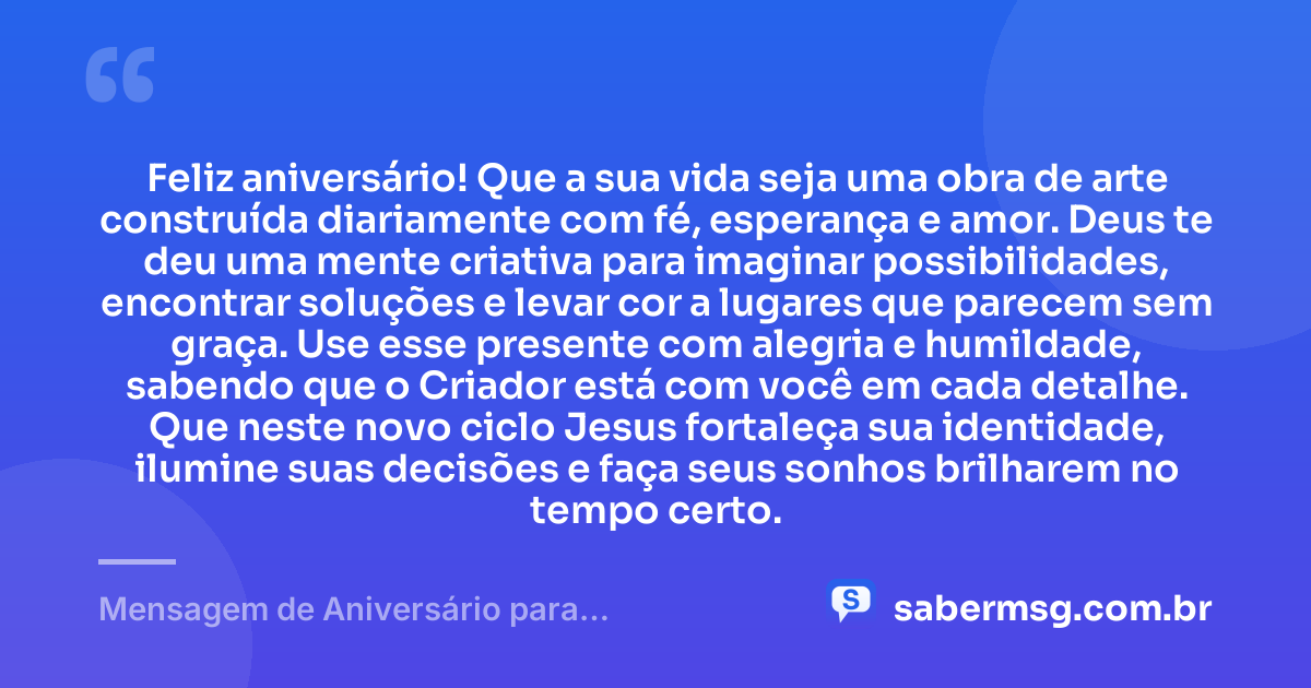Feliz aniversário! Que a sua vida seja uma obra de arte construída diariamente com fé, esperança e amor. Deus te deu uma mente criativa para imaginar possibilidades, encontrar soluções e levar cor a lugares que parecem sem graça. Use esse presente com alegria e humildade, sabendo que o Criador está com você em cada detalhe. Que neste novo ciclo Jesus fortaleça sua identidade, ilumine suas decisões e faça seus sonhos brilharem no tempo certo. — Mensagem de Aniversário para Adolescente Evangélica Criativa