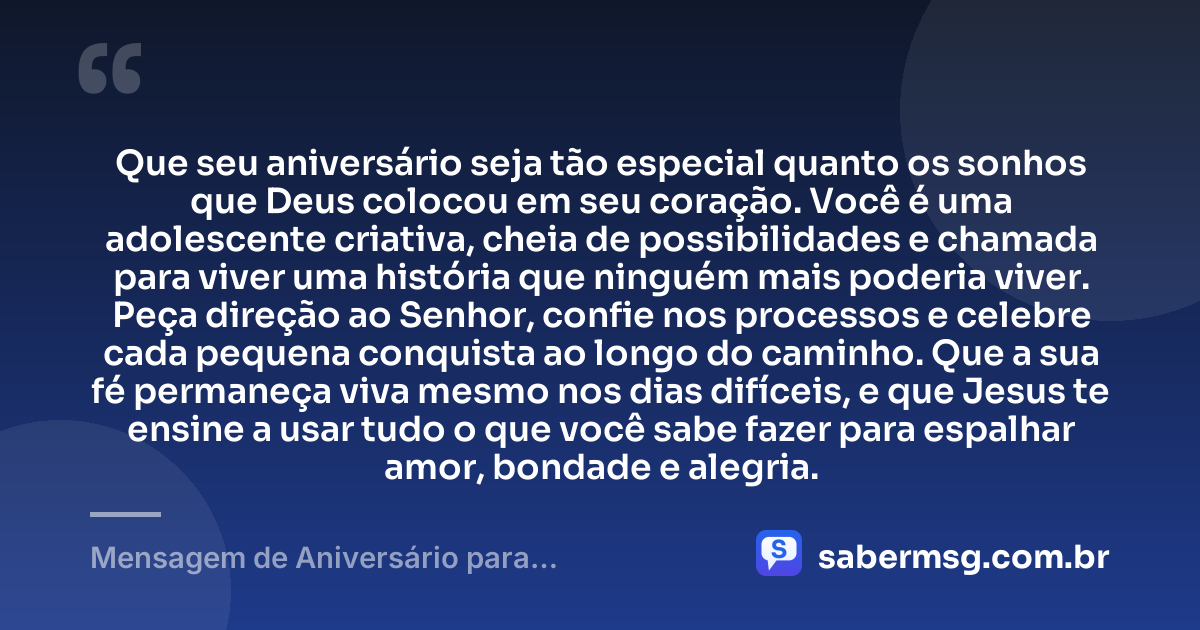 Que seu aniversário seja tão especial quanto os sonhos que Deus colocou em seu coração. Você é uma adolescente criativa, cheia de possibilidades e chamada para viver uma história que ninguém mais poderia viver. Peça direção ao Senhor, confie nos processos e celebre cada pequena conquista ao longo do caminho. Que a sua fé permaneça viva mesmo nos dias difíceis, e que Jesus te ensine a usar tudo o que você sabe fazer para espalhar amor, bondade e alegria. — Mensagem de Aniversário para Adolescente Evangélica Criativa