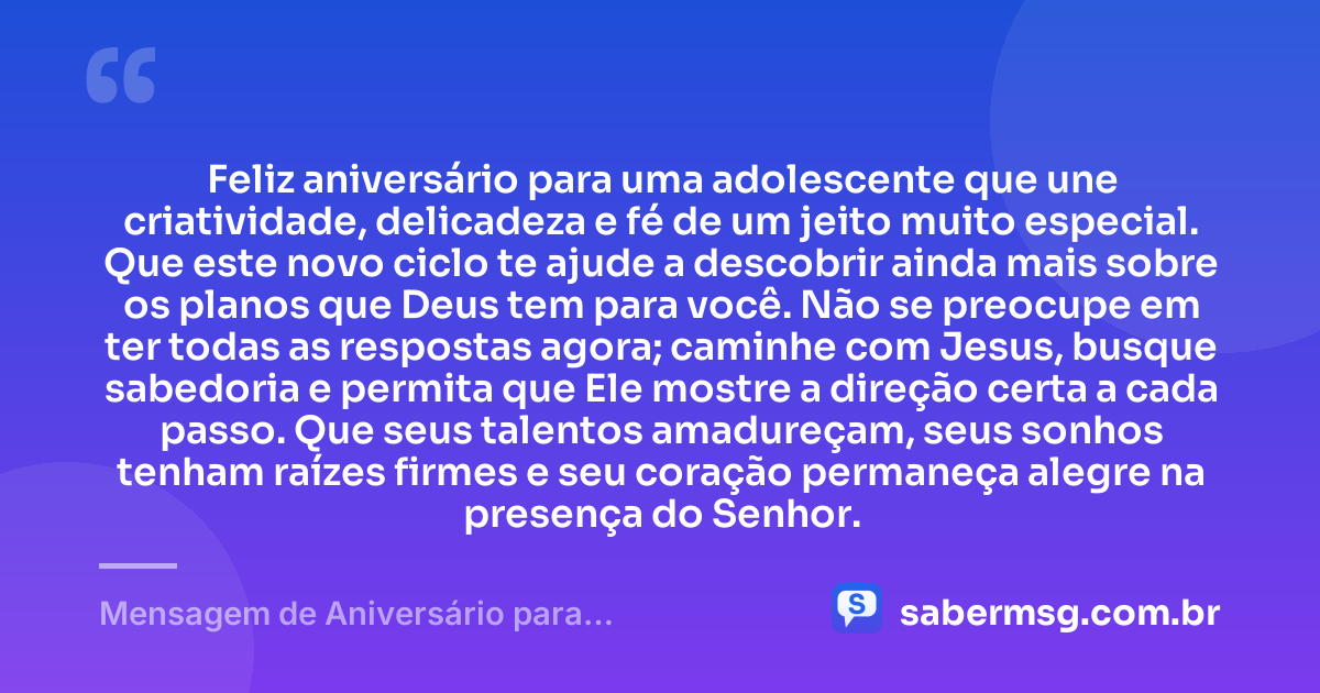 Feliz aniversário para uma adolescente que une criatividade, delicadeza e fé de um jeito muito especial. Que este novo ciclo te ajude a descobrir ainda mais sobre os planos que Deus tem para você. Não se preocupe em ter todas as respostas agora; caminhe com Jesus, busque sabedoria e permita que Ele mostre a direção certa a cada passo. Que seus talentos amadureçam, seus sonhos tenham raízes firmes e seu coração permaneça alegre na presença do Senhor. — Mensagem de Aniversário para Adolescente Evangélica Criativa