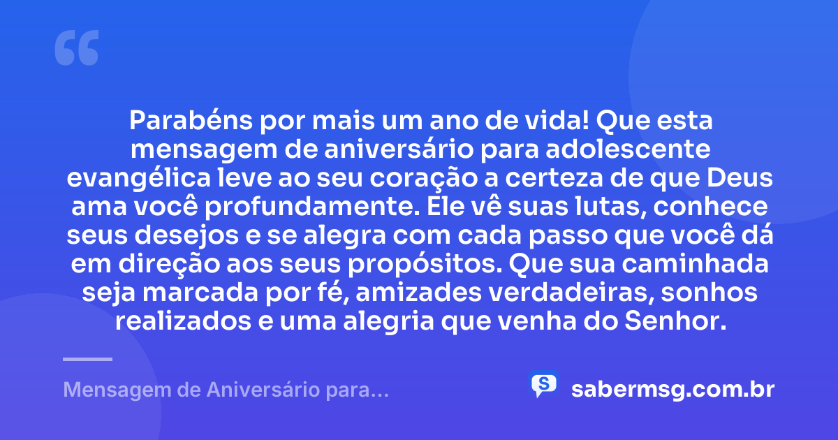 Parabéns por mais um ano de vida! Que esta mensagem de aniversário para adolescente evangélica leve ao seu coração a certeza de que Deus ama você profundamente. Ele vê suas lutas, conhece seus desejos e se alegra com cada passo que você dá em direção aos seus propósitos. Que sua caminhada seja marcada por fé, amizades verdadeiras, sonhos realizados e uma alegria que venha do Senhor. — Mensagem de Aniversário para Adolescente Evangélica Curta