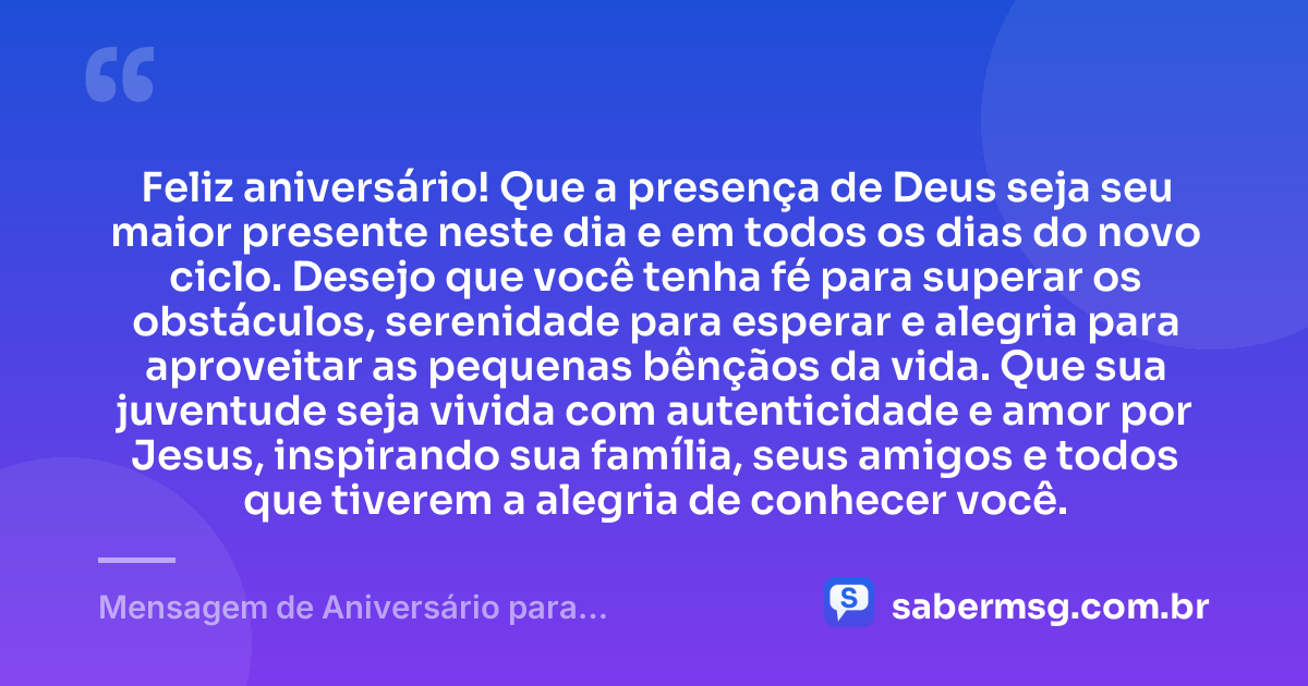 Feliz aniversário! Que a presença de Deus seja seu maior presente neste dia e em todos os dias do novo ciclo. Desejo que você tenha fé para superar os obstáculos, serenidade para esperar e alegria para aproveitar as pequenas bênçãos da vida. Que sua juventude seja vivida com autenticidade e amor por Jesus, inspirando sua família, seus amigos e todos que tiverem a alegria de conhecer você. — Mensagem de Aniversário para Adolescente Evangélica Curta