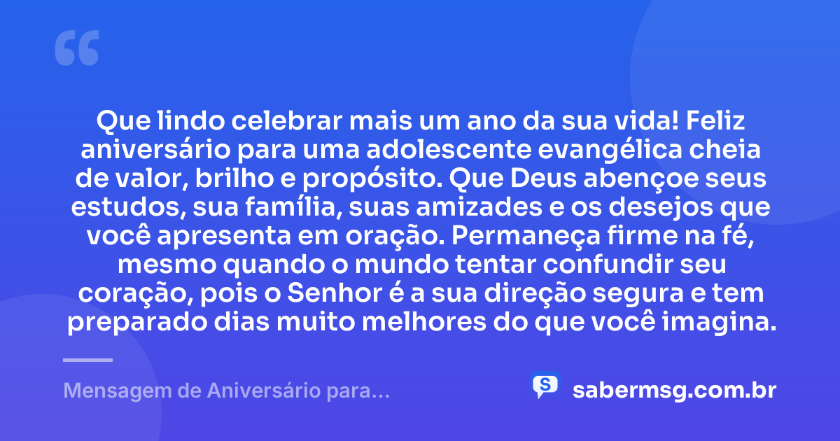Que lindo celebrar mais um ano da sua vida! Feliz aniversário para uma adolescente evangélica cheia de valor, brilho e propósito. Que Deus abençoe seus estudos, sua família, suas amizades e os desejos que você apresenta em oração. Permaneça firme na fé, mesmo quando o mundo tentar confundir seu coração, pois o Senhor é a sua direção segura e tem preparado dias muito melhores do que você imagina. — Mensagem de Aniversário para Adolescente Evangélica Curta e Bonita