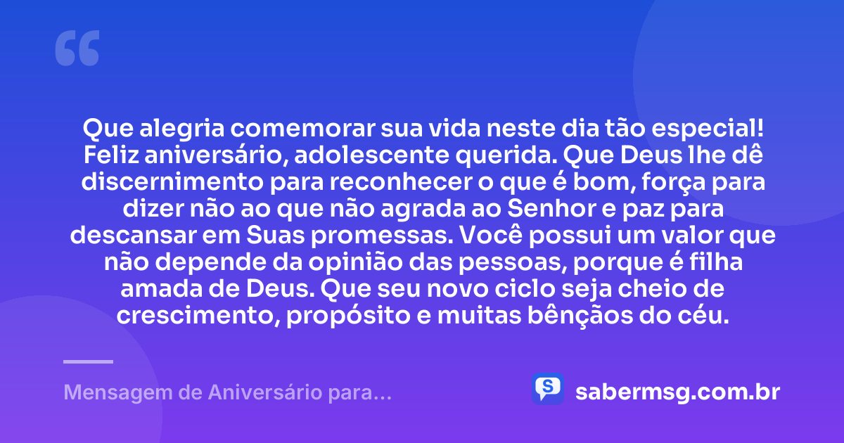 Que alegria comemorar sua vida neste dia tão especial! Feliz aniversário, adolescente querida. Que Deus lhe dê discernimento para reconhecer o que é bom, força para dizer não ao que não agrada ao Senhor e paz para descansar em Suas promessas. Você possui um valor que não depende da opinião das pessoas, porque é filha amada de Deus. Que seu novo ciclo seja cheio de crescimento, propósito e muitas bênçãos do céu. — Mensagem de Aniversário para Adolescente Evangélica Curta e Bonita