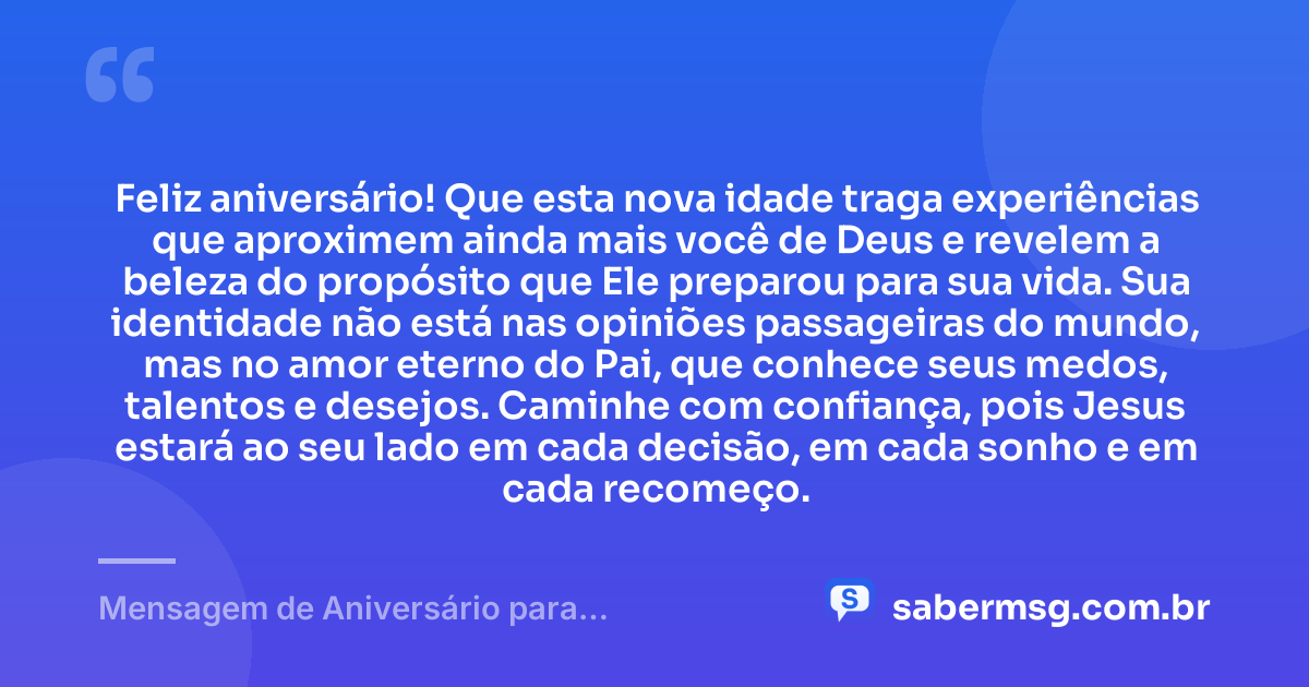 Feliz aniversário! Que esta nova idade traga experiências que aproximem ainda mais você de Deus e revelem a beleza do propósito que Ele preparou para sua vida. Sua identidade não está nas opiniões passageiras do mundo, mas no amor eterno do Pai, que conhece seus medos, talentos e desejos. Caminhe com confiança, pois Jesus estará ao seu lado em cada decisão, em cada sonho e em cada recomeço. — Mensagem de Aniversário para Adolescente Evangélica de Coração