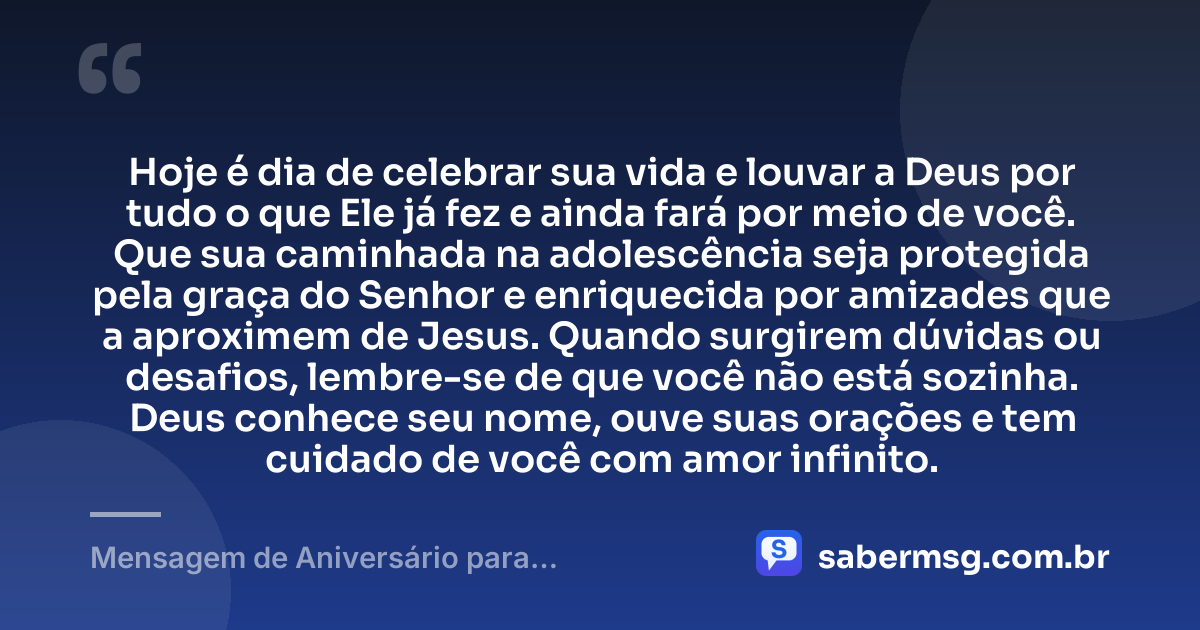 Hoje é dia de celebrar sua vida e louvar a Deus por tudo o que Ele já fez e ainda fará por meio de você. Que sua caminhada na adolescência seja protegida pela graça do Senhor e enriquecida por amizades que a aproximem de Jesus. Quando surgirem dúvidas ou desafios, lembre-se de que você não está sozinha. Deus conhece seu nome, ouve suas orações e tem cuidado de você com amor infinito. — Mensagem de Aniversário para Adolescente Evangélica de Coração
