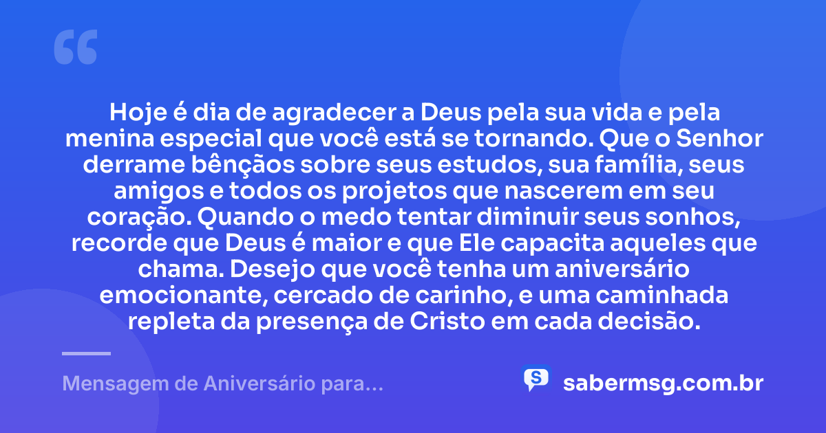 Hoje é dia de agradecer a Deus pela sua vida e pela menina especial que você está se tornando. Que o Senhor derrame bênçãos sobre seus estudos, sua família, seus amigos e todos os projetos que nascerem em seu coração. Quando o medo tentar diminuir seus sonhos, recorde que Deus é maior e que Ele capacita aqueles que chama. Desejo que você tenha um aniversário emocionante, cercado de carinho, e uma caminhada repleta da presença de Cristo em cada decisão. — Mensagem de Aniversário para Adolescente Evangélica Emocionante