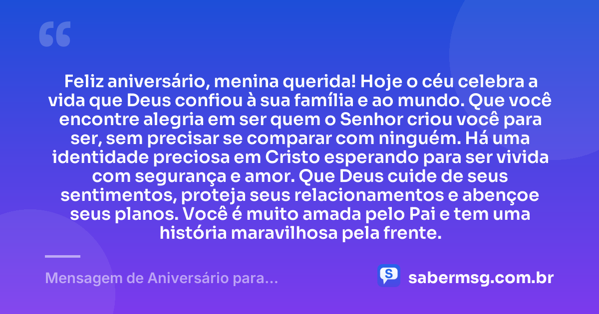 Feliz aniversário, menina querida! Hoje o céu celebra a vida que Deus confiou à sua família e ao mundo. Que você encontre alegria em ser quem o Senhor criou você para ser, sem precisar se comparar com ninguém. Há uma identidade preciosa em Cristo esperando para ser vivida com segurança e amor. Que Deus cuide de seus sentimentos, proteja seus relacionamentos e abençoe seus planos. Você é muito amada pelo Pai e tem uma história maravilhosa pela frente. — Mensagem de Aniversário para Adolescente Evangélica Emocionante