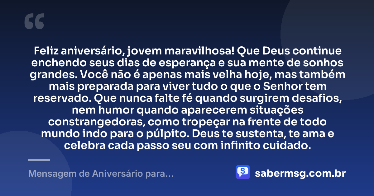 Feliz aniversário, jovem maravilhosa! Que Deus continue enchendo seus dias de esperança e sua mente de sonhos grandes. Você não é apenas mais velha hoje, mas também mais preparada para viver tudo o que o Senhor tem reservado. Que nunca falte fé quando surgirem desafios, nem humor quando aparecerem situações constrangedoras, como tropeçar na frente de todo mundo indo para o púlpito. Deus te sustenta, te ama e celebra cada passo seu com infinito cuidado. — Mensagem de Aniversário para Adolescente Evangélica Engraçada