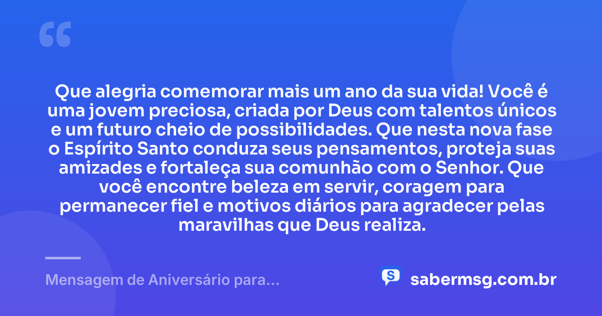 Que alegria comemorar mais um ano da sua vida! Você é uma jovem preciosa, criada por Deus com talentos únicos e um futuro cheio de possibilidades. Que nesta nova fase o Espírito Santo conduza seus pensamentos, proteja suas amizades e fortaleça sua comunhão com o Senhor. Que você encontre beleza em servir, coragem para permanecer fiel e motivos diários para agradecer pelas maravilhas que Deus realiza. — Mensagem de Aniversário para Adolescente Evangélica Espiritual
