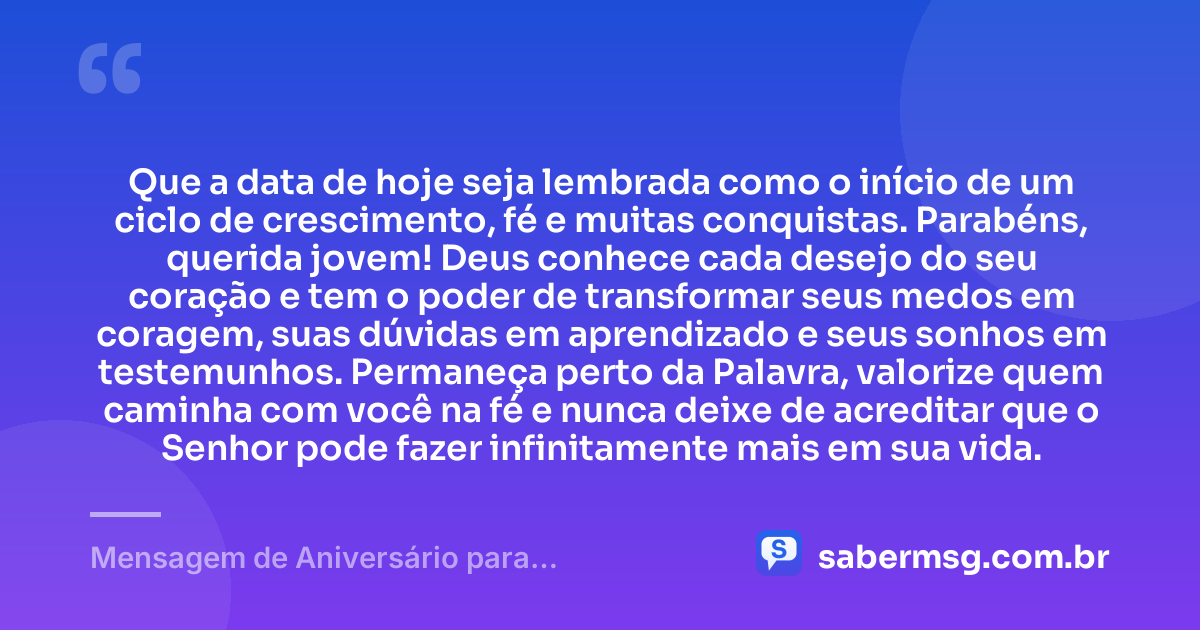Que a data de hoje seja lembrada como o início de um ciclo de crescimento, fé e muitas conquistas. Parabéns, querida jovem! Deus conhece cada desejo do seu coração e tem o poder de transformar seus medos em coragem, suas dúvidas em aprendizado e seus sonhos em testemunhos. Permaneça perto da Palavra, valorize quem caminha com você na fé e nunca deixe de acreditar que o Senhor pode fazer infinitamente mais em sua vida. — Mensagem de Aniversário para Adolescente Evangélica Espiritual