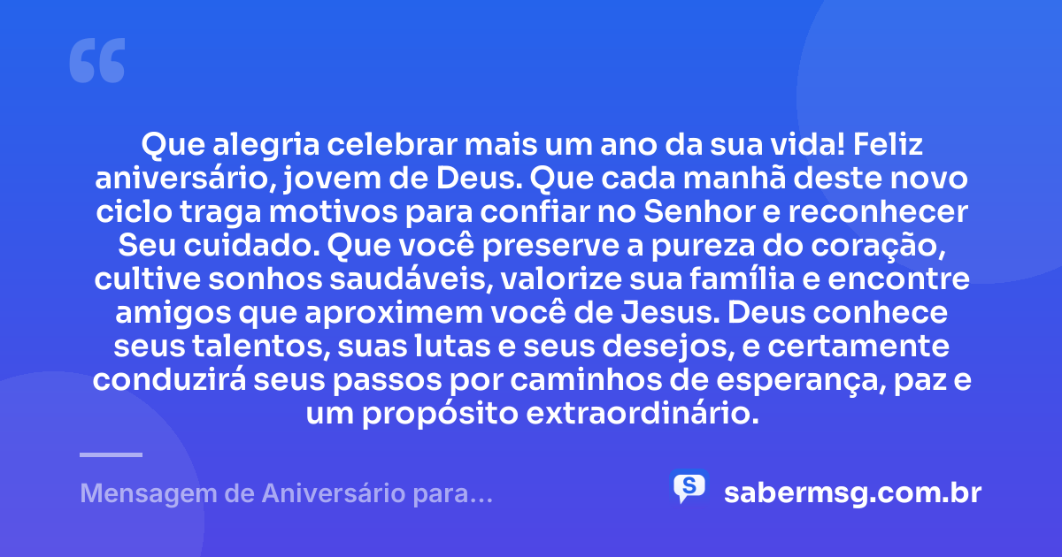 Que alegria celebrar mais um ano da sua vida! Feliz aniversário, jovem de Deus. Que cada manhã deste novo ciclo traga motivos para confiar no Senhor e reconhecer Seu cuidado. Que você preserve a pureza do coração, cultive sonhos saudáveis, valorize sua família e encontre amigos que aproximem você de Jesus. Deus conhece seus talentos, suas lutas e seus desejos, e certamente conduzirá seus passos por caminhos de esperança, paz e um propósito extraordinário. — Mensagem de Aniversário para Adolescente Evangélica