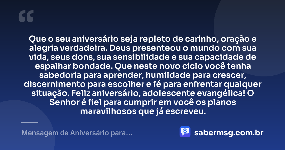 Que o seu aniversário seja repleto de carinho, oração e alegria verdadeira. Deus presenteou o mundo com sua vida, seus dons, sua sensibilidade e sua capacidade de espalhar bondade. Que neste novo ciclo você tenha sabedoria para aprender, humildade para crescer, discernimento para escolher e fé para enfrentar qualquer situação. Feliz aniversário, adolescente evangélica! O Senhor é fiel para cumprir em você os planos maravilhosos que já escreveu. — Mensagem de Aniversário para Adolescente Evangélica