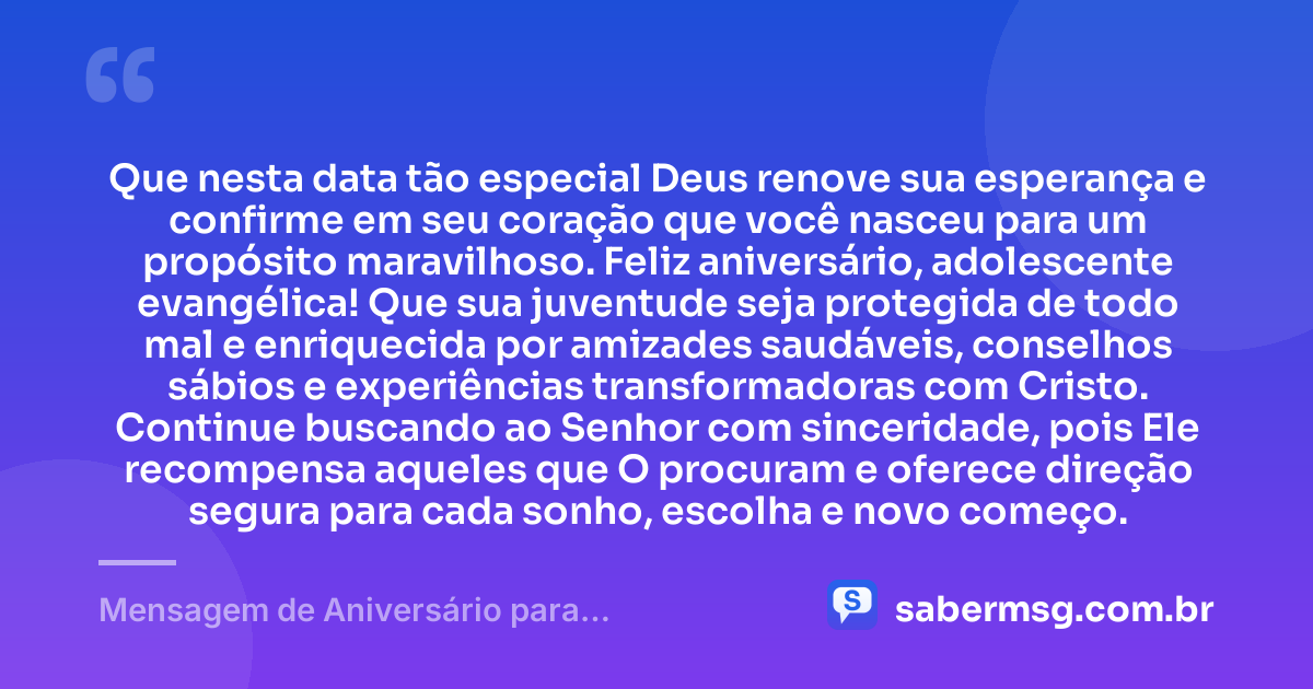 Que nesta data tão especial Deus renove sua esperança e confirme em seu coração que você nasceu para um propósito maravilhoso. Feliz aniversário, adolescente evangélica! Que sua juventude seja protegida de todo mal e enriquecida por amizades saudáveis, conselhos sábios e experiências transformadoras com Cristo. Continue buscando ao Senhor com sinceridade, pois Ele recompensa aqueles que O procuram e oferece direção segura para cada sonho, escolha e novo começo. — Mensagem de Aniversário para Adolescente Evangélica
