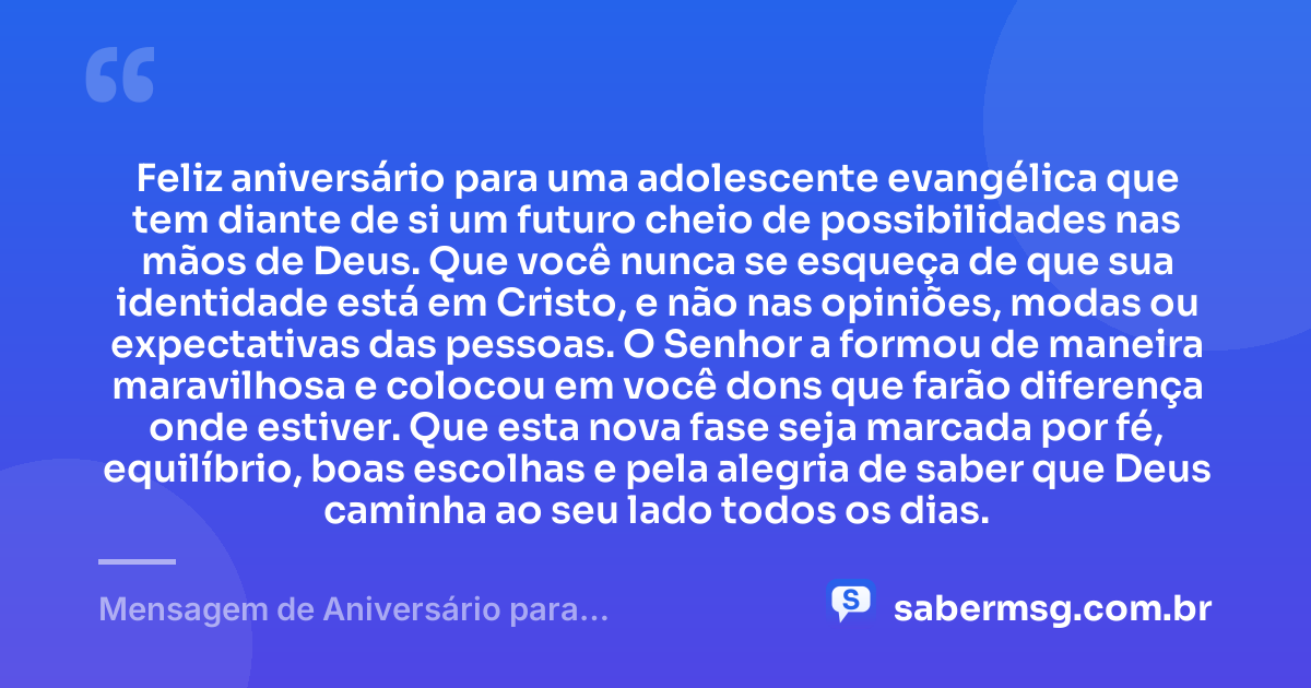 Feliz aniversário para uma adolescente evangélica que tem diante de si um futuro cheio de possibilidades nas mãos de Deus. Que você nunca se esqueça de que sua identidade está em Cristo, e não nas opiniões, modas ou expectativas das pessoas. O Senhor a formou de maneira maravilhosa e colocou em você dons que farão diferença onde estiver. Que esta nova fase seja marcada por fé, equilíbrio, boas escolhas e pela alegria de saber que Deus caminha ao seu lado todos os dias. — Mensagem de Aniversário para Adolescente Evangélica Original