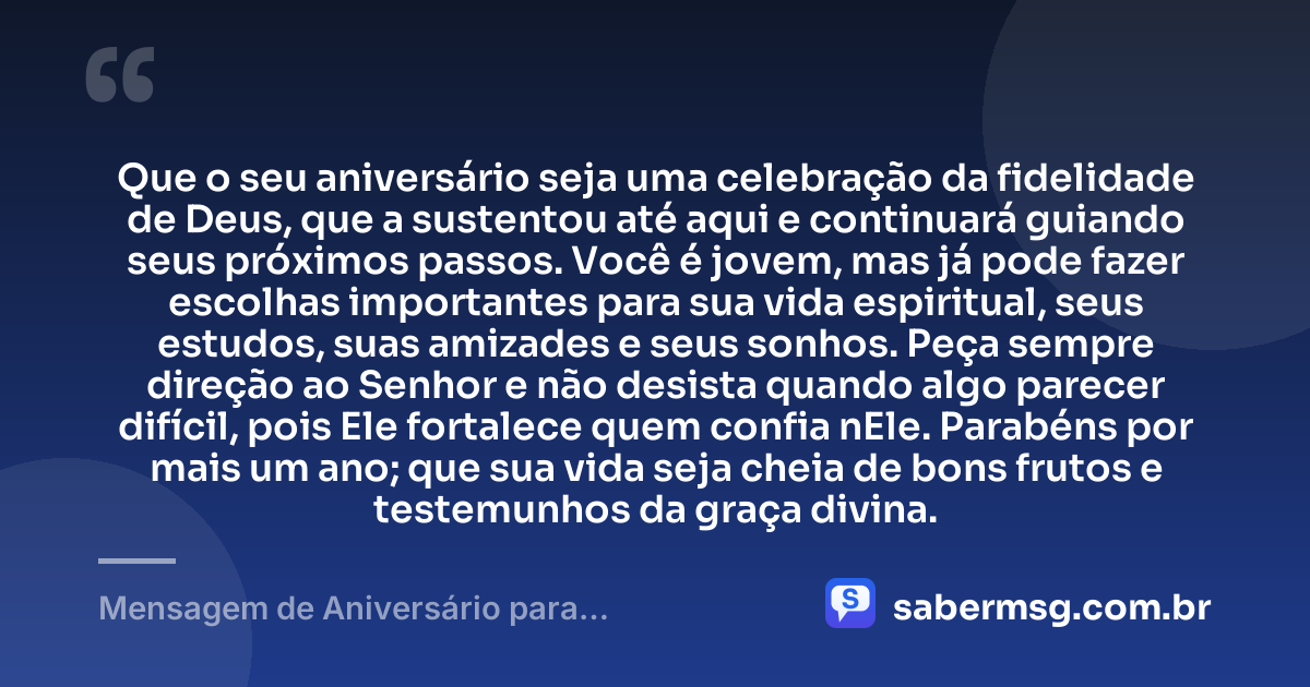 Que o seu aniversário seja uma celebração da fidelidade de Deus, que a sustentou até aqui e continuará guiando seus próximos passos. Você é jovem, mas já pode fazer escolhas importantes para sua vida espiritual, seus estudos, suas amizades e seus sonhos. Peça sempre direção ao Senhor e não desista quando algo parecer difícil, pois Ele fortalece quem confia nEle. Parabéns por mais um ano; que sua vida seja cheia de bons frutos e testemunhos da graça divina. — Mensagem de Aniversário para Adolescente Evangélica Original