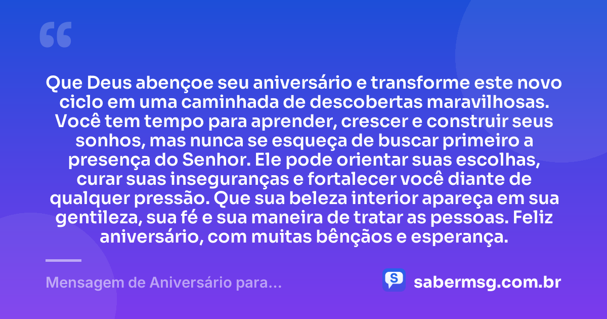 Que Deus abençoe seu aniversário e transforme este novo ciclo em uma caminhada de descobertas maravilhosas. Você tem tempo para aprender, crescer e construir seus sonhos, mas nunca se esqueça de buscar primeiro a presença do Senhor. Ele pode orientar suas escolhas, curar suas inseguranças e fortalecer você diante de qualquer pressão. Que sua beleza interior apareça em sua gentileza, sua fé e sua maneira de tratar as pessoas. Feliz aniversário, com muitas bênçãos e esperança. — Mensagem de Aniversário para Adolescente Evangélica Original