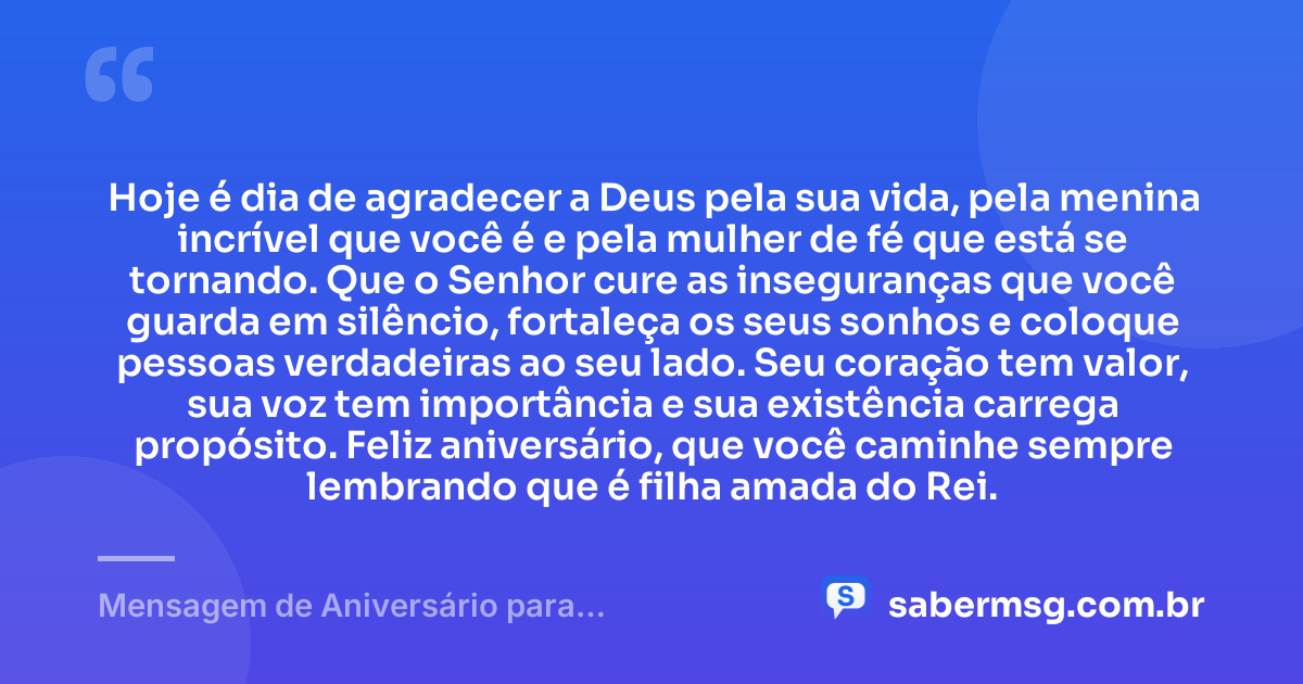Hoje é dia de agradecer a Deus pela sua vida, pela menina incrível que você é e pela mulher de fé que está se tornando. Que o Senhor cure as inseguranças que você guarda em silêncio, fortaleça os seus sonhos e coloque pessoas verdadeiras ao seu lado. Seu coração tem valor, sua voz tem importância e sua existência carrega propósito. Feliz aniversário, que você caminhe sempre lembrando que é filha amada do Rei. — Mensagem de Aniversário para Adolescente Evangélica para Chorar