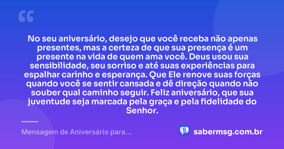 No seu aniversário, desejo que você receba não apenas presentes, mas a certeza de que sua presença é um presente na vida de quem ama você. Deus usou sua sensibilidade, seu sorriso e até suas experiências para espalhar carinho e esperança. Que Ele renove suas forças quando você se sentir cansada e dê direção quando não souber qual caminho seguir. Feliz aniversário, que sua juventude seja marcada pela graça e pela fidelidade do Senhor. — Mensagem de Aniversário para Adolescente Evangélica para Chorar