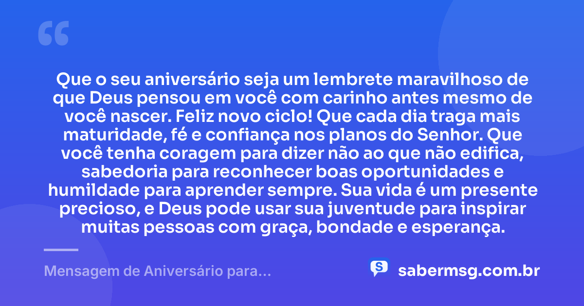 Que o seu aniversário seja um lembrete maravilhoso de que Deus pensou em você com carinho antes mesmo de você nascer. Feliz novo ciclo! Que cada dia traga mais maturidade, fé e confiança nos planos do Senhor. Que você tenha coragem para dizer não ao que não edifica, sabedoria para reconhecer boas oportunidades e humildade para aprender sempre. Sua vida é um presente precioso, e Deus pode usar sua juventude para inspirar muitas pessoas com graça, bondade e esperança. — Mensagem de Aniversário para Adolescente Evangélica para Status