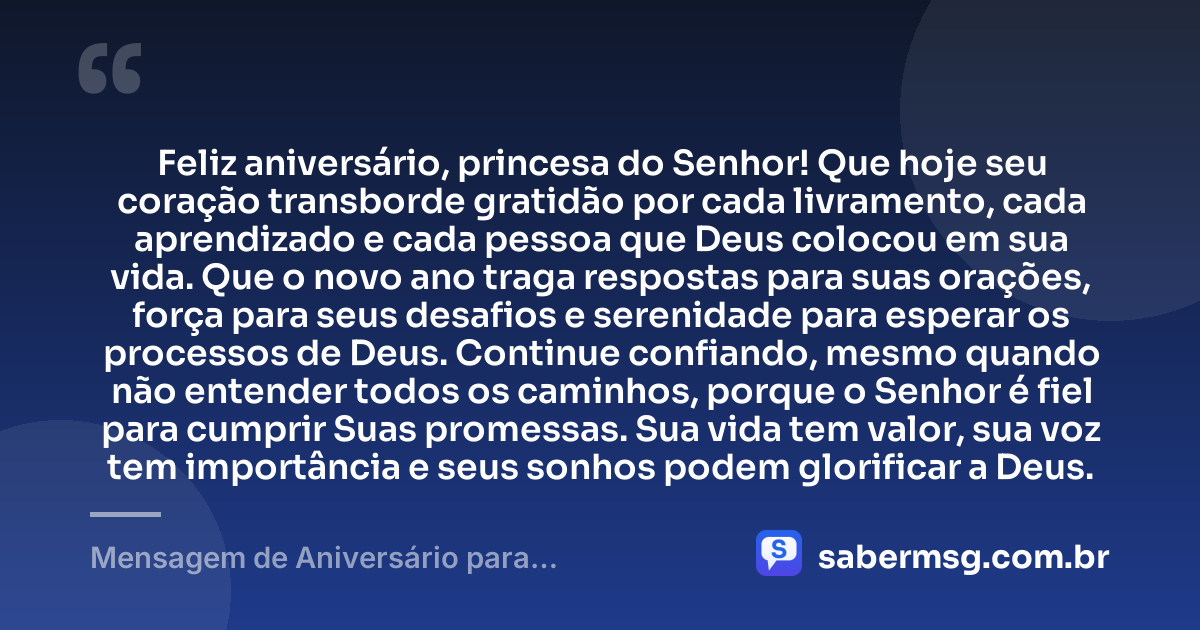 Feliz aniversário, princesa do Senhor! Que hoje seu coração transborde gratidão por cada livramento, cada aprendizado e cada pessoa que Deus colocou em sua vida. Que o novo ano traga respostas para suas orações, força para seus desafios e serenidade para esperar os processos de Deus. Continue confiando, mesmo quando não entender todos os caminhos, porque o Senhor é fiel para cumprir Suas promessas. Sua vida tem valor, sua voz tem importância e seus sonhos podem glorificar a Deus. — Mensagem de Aniversário para Adolescente Evangélica para Status