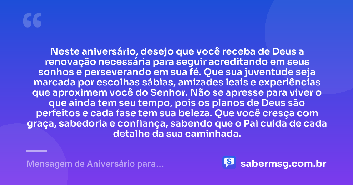 Neste aniversário, desejo que você receba de Deus a renovação necessária para seguir acreditando em seus sonhos e perseverando em sua fé. Que sua juventude seja marcada por escolhas sábias, amizades leais e experiências que aproximem você do Senhor. Não se apresse para viver o que ainda tem seu tempo, pois os planos de Deus são perfeitos e cada fase tem sua beleza. Que você cresça com graça, sabedoria e confiança, sabendo que o Pai cuida de cada detalhe da sua caminhada. — Mensagem de Aniversário para Adolescente Evangélica para Status