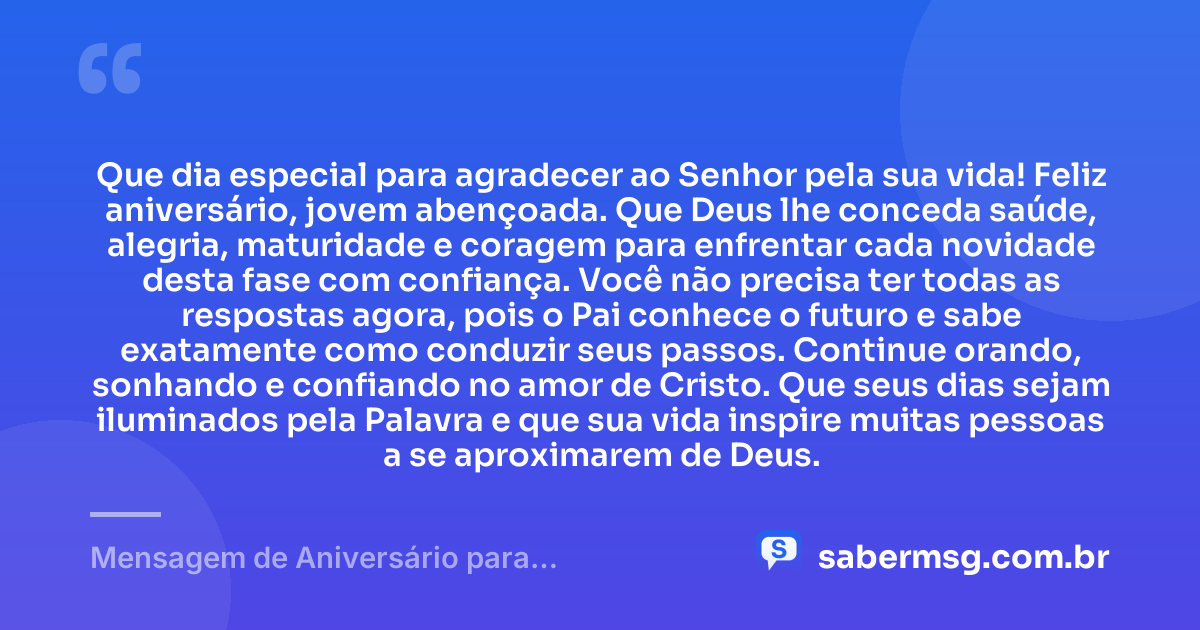 Que dia especial para agradecer ao Senhor pela sua vida! Feliz aniversário, jovem abençoada. Que Deus lhe conceda saúde, alegria, maturidade e coragem para enfrentar cada novidade desta fase com confiança. Você não precisa ter todas as respostas agora, pois o Pai conhece o futuro e sabe exatamente como conduzir seus passos. Continue orando, sonhando e confiando no amor de Cristo. Que seus dias sejam iluminados pela Palavra e que sua vida inspire muitas pessoas a se aproximarem de Deus. — Mensagem de Aniversário para Adolescente Evangélica para WhatsApp