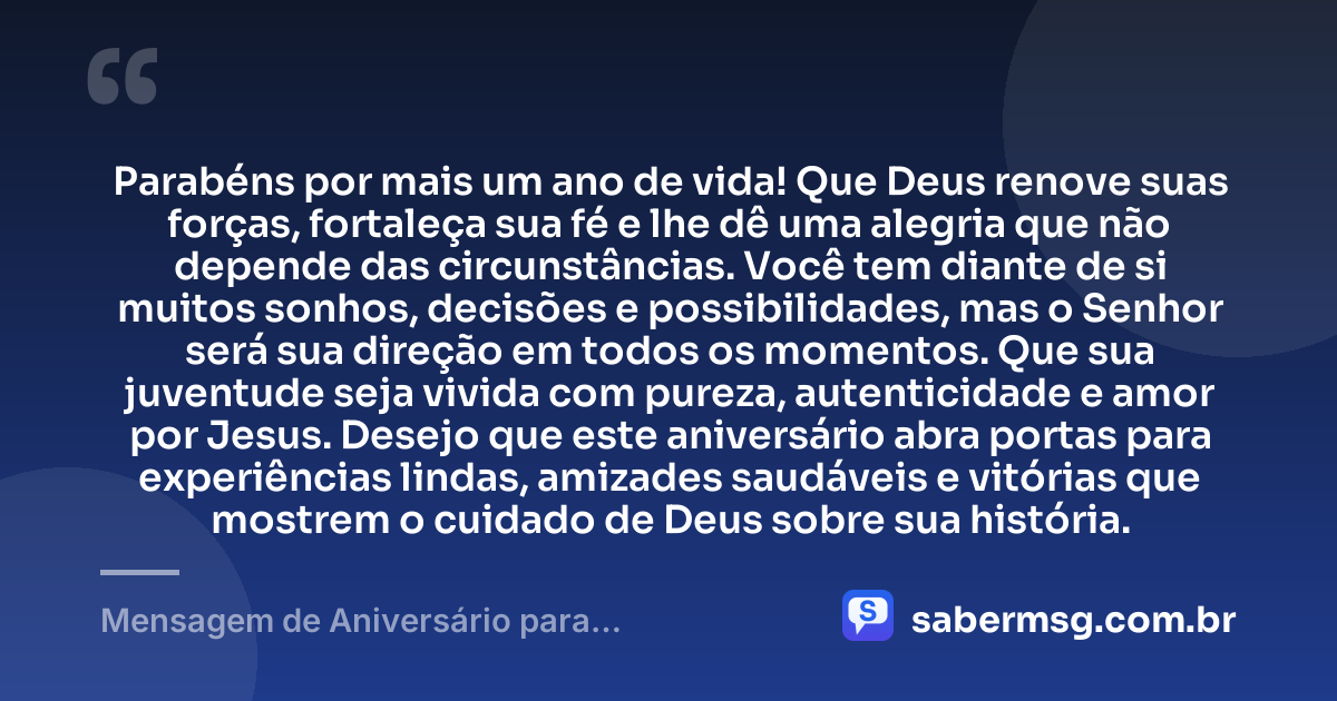 Parabéns por mais um ano de vida! Que Deus renove suas forças, fortaleça sua fé e lhe dê uma alegria que não depende das circunstâncias. Você tem diante de si muitos sonhos, decisões e possibilidades, mas o Senhor será sua direção em todos os momentos. Que sua juventude seja vivida com pureza, autenticidade e amor por Jesus. Desejo que este aniversário abra portas para experiências lindas, amizades saudáveis e vitórias que mostrem o cuidado de Deus sobre sua história. — Mensagem de Aniversário para Adolescente Evangélica para WhatsApp