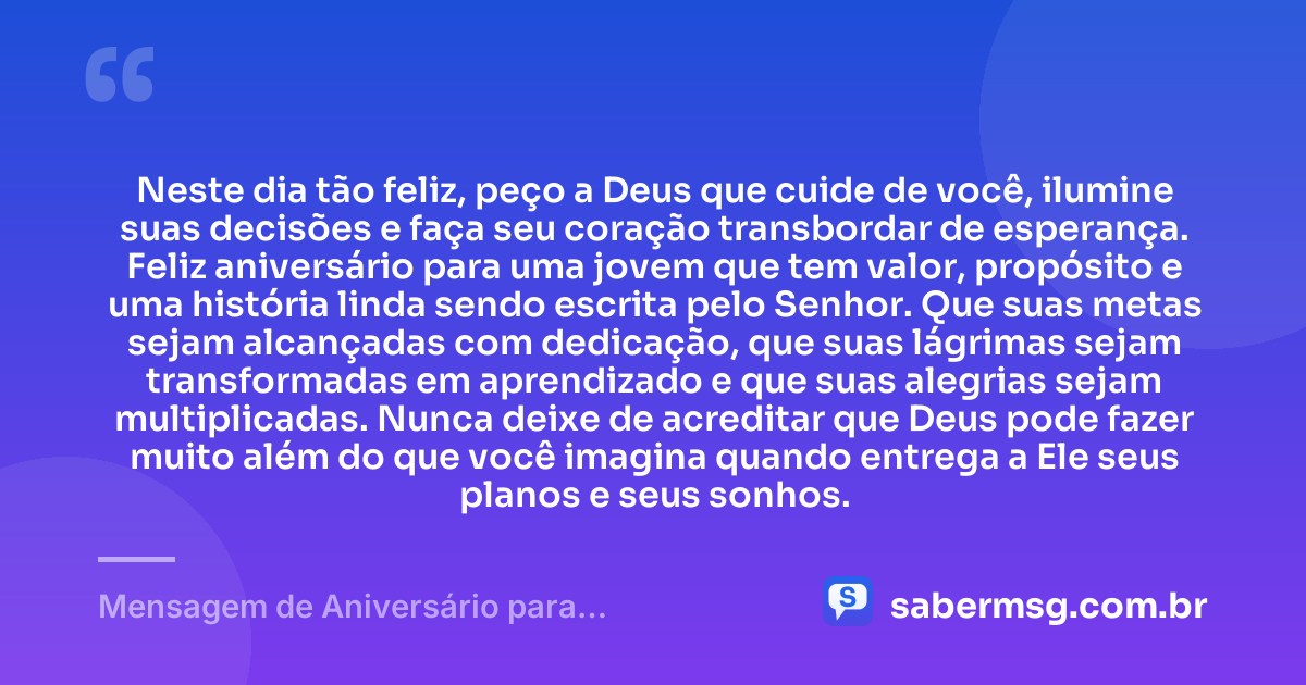 Neste dia tão feliz, peço a Deus que cuide de você, ilumine suas decisões e faça seu coração transbordar de esperança. Feliz aniversário para uma jovem que tem valor, propósito e uma história linda sendo escrita pelo Senhor. Que suas metas sejam alcançadas com dedicação, que suas lágrimas sejam transformadas em aprendizado e que suas alegrias sejam multiplicadas. Nunca deixe de acreditar que Deus pode fazer muito além do que você imagina quando entrega a Ele seus planos e seus sonhos. — Mensagem de Aniversário para Adolescente Evangélica para WhatsApp