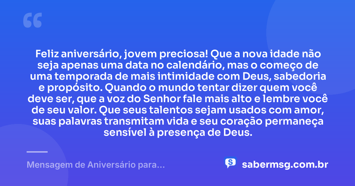 Feliz aniversário, jovem preciosa! Que a nova idade não seja apenas uma data no calendário, mas o começo de uma temporada de mais intimidade com Deus, sabedoria e propósito. Quando o mundo tentar dizer quem você deve ser, que a voz do Senhor fale mais alto e lembre você de seu valor. Que seus talentos sejam usados com amor, suas palavras transmitam vida e seu coração permaneça sensível à presença de Deus. — Mensagem de Aniversário para Adolescente Evangélica Reflexiva