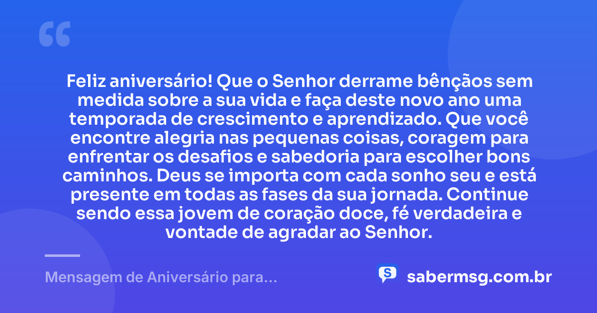 Feliz aniversário! Que o Senhor derrame bênçãos sem medida sobre a sua vida e faça deste novo ano uma temporada de crescimento e aprendizado. Que você encontre alegria nas pequenas coisas, coragem para enfrentar os desafios e sabedoria para escolher bons caminhos. Deus se importa com cada sonho seu e está presente em todas as fases da sua jornada. Continue sendo essa jovem de coração doce, fé verdadeira e vontade de agradar ao Senhor. — Mensagem de Aniversário para Adolescente Evangélica Simples