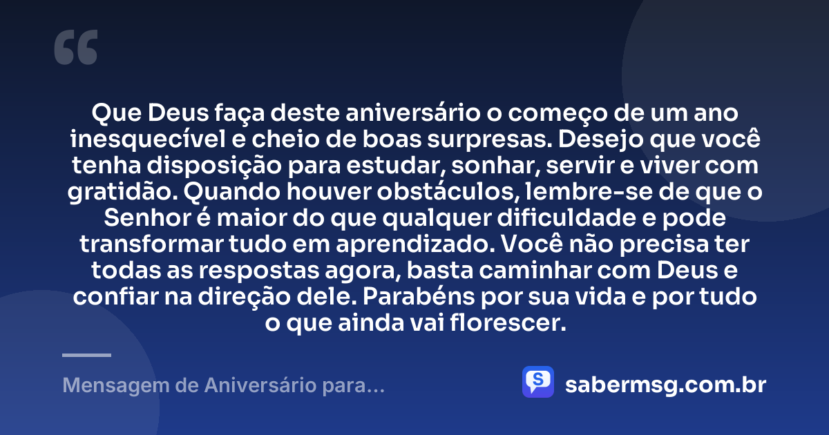 Que Deus faça deste aniversário o começo de um ano inesquecível e cheio de boas surpresas. Desejo que você tenha disposição para estudar, sonhar, servir e viver com gratidão. Quando houver obstáculos, lembre-se de que o Senhor é maior do que qualquer dificuldade e pode transformar tudo em aprendizado. Você não precisa ter todas as respostas agora, basta caminhar com Deus e confiar na direção dele. Parabéns por sua vida e por tudo o que ainda vai florescer. — Mensagem de Aniversário para Adolescente Evangélica Simples