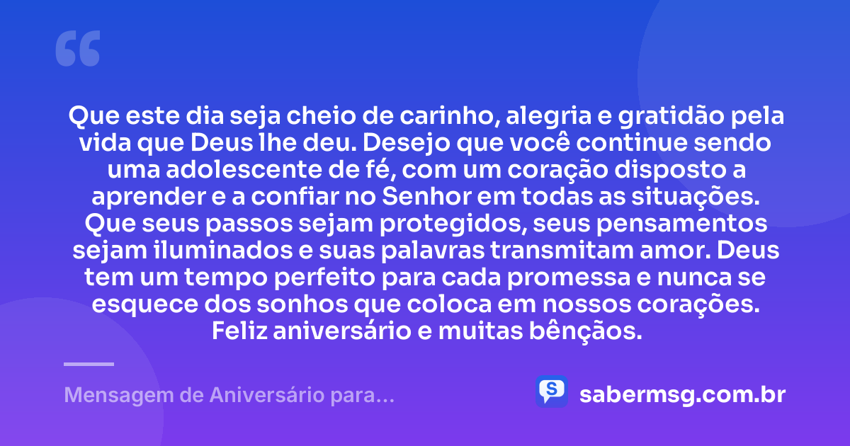Que este dia seja cheio de carinho, alegria e gratidão pela vida que Deus lhe deu. Desejo que você continue sendo uma adolescente de fé, com um coração disposto a aprender e a confiar no Senhor em todas as situações. Que seus passos sejam protegidos, seus pensamentos sejam iluminados e suas palavras transmitam amor. Deus tem um tempo perfeito para cada promessa e nunca se esquece dos sonhos que coloca em nossos corações. Feliz aniversário e muitas bênçãos. — Mensagem de Aniversário para Adolescente Evangélica Simples