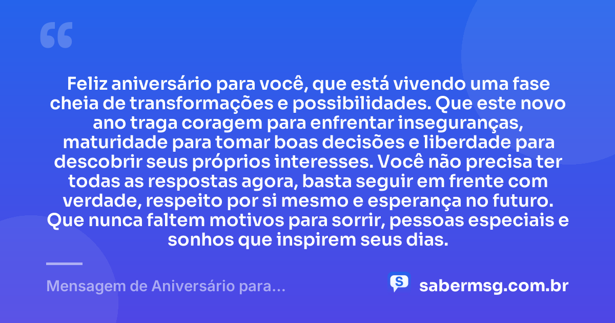 Feliz aniversário para você, que está vivendo uma fase cheia de transformações e possibilidades. Que este novo ano traga coragem para enfrentar inseguranças, maturidade para tomar boas decisões e liberdade para descobrir seus próprios interesses. Você não precisa ter todas as respostas agora, basta seguir em frente com verdade, respeito por si mesmo e esperança no futuro. Que nunca faltem motivos para sorrir, pessoas especiais e sonhos que inspirem seus dias. — Mensagem de Aniversário para Adolescentes